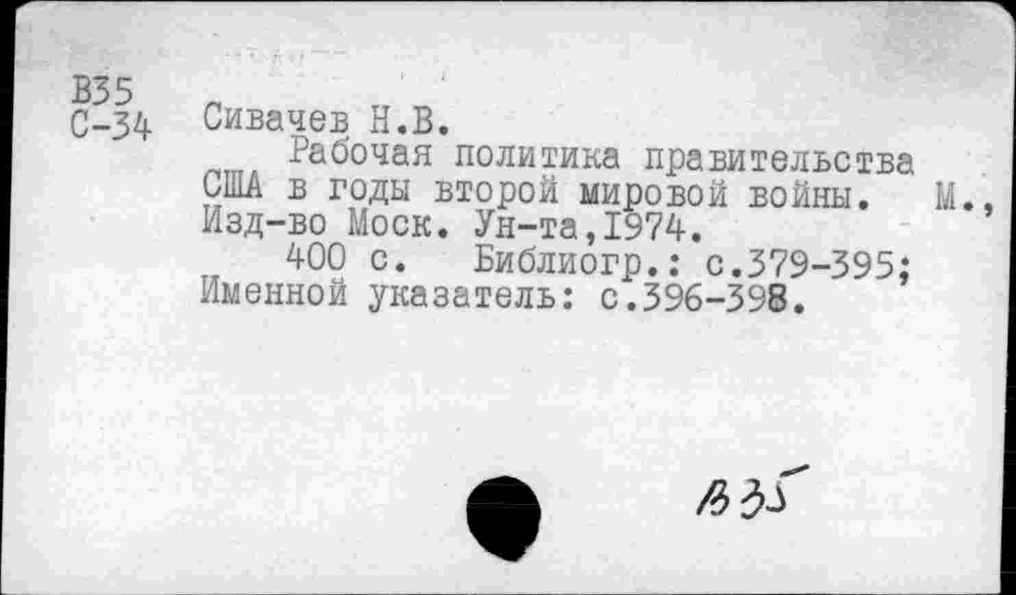 ﻿С-34 Сивачев Н.В.
политика правительства США в годы второй мировой войны. М. Изд-во Моск. Ун-та,1974.
400 с. Библиогр.: с.379-395:
Именной указатель: с.396-398.
